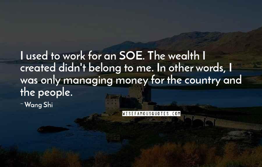 Wang Shi Quotes: I used to work for an SOE. The wealth I created didn't belong to me. In other words, I was only managing money for the country and the people.