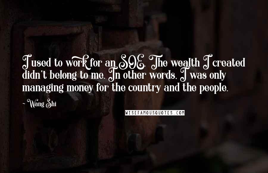 Wang Shi Quotes: I used to work for an SOE. The wealth I created didn't belong to me. In other words, I was only managing money for the country and the people.