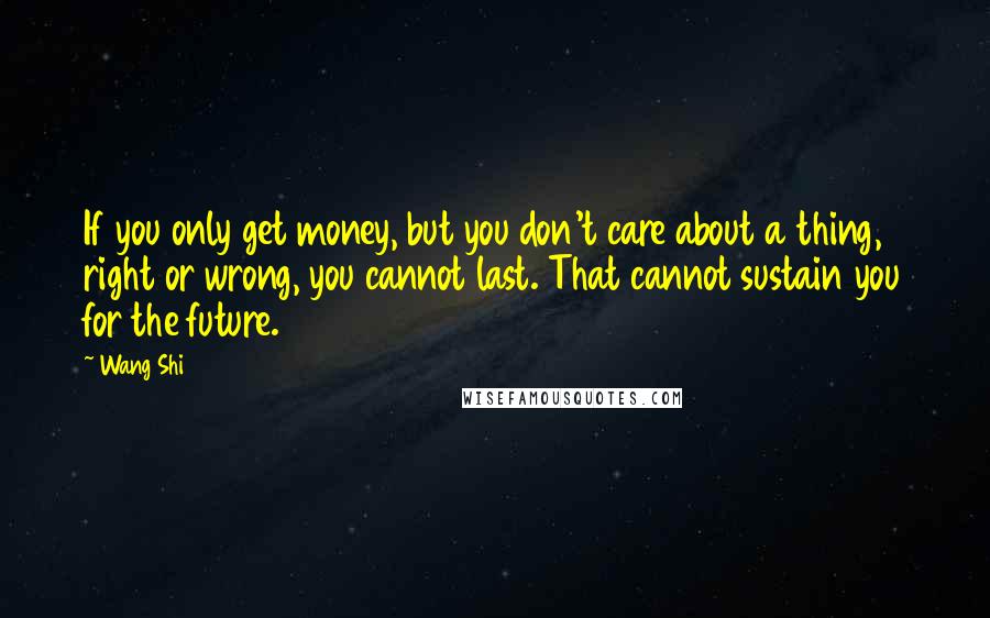 Wang Shi Quotes: If you only get money, but you don't care about a thing, right or wrong, you cannot last. That cannot sustain you for the future.