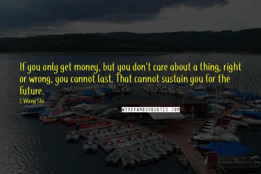 Wang Shi Quotes: If you only get money, but you don't care about a thing, right or wrong, you cannot last. That cannot sustain you for the future.