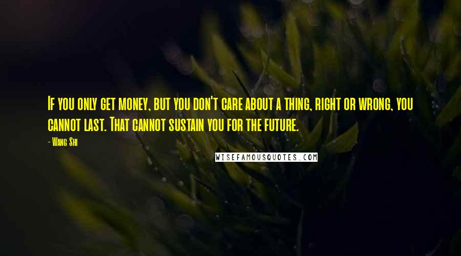 Wang Shi Quotes: If you only get money, but you don't care about a thing, right or wrong, you cannot last. That cannot sustain you for the future.