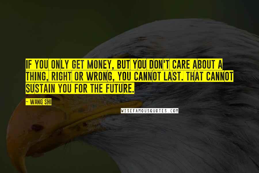 Wang Shi Quotes: If you only get money, but you don't care about a thing, right or wrong, you cannot last. That cannot sustain you for the future.