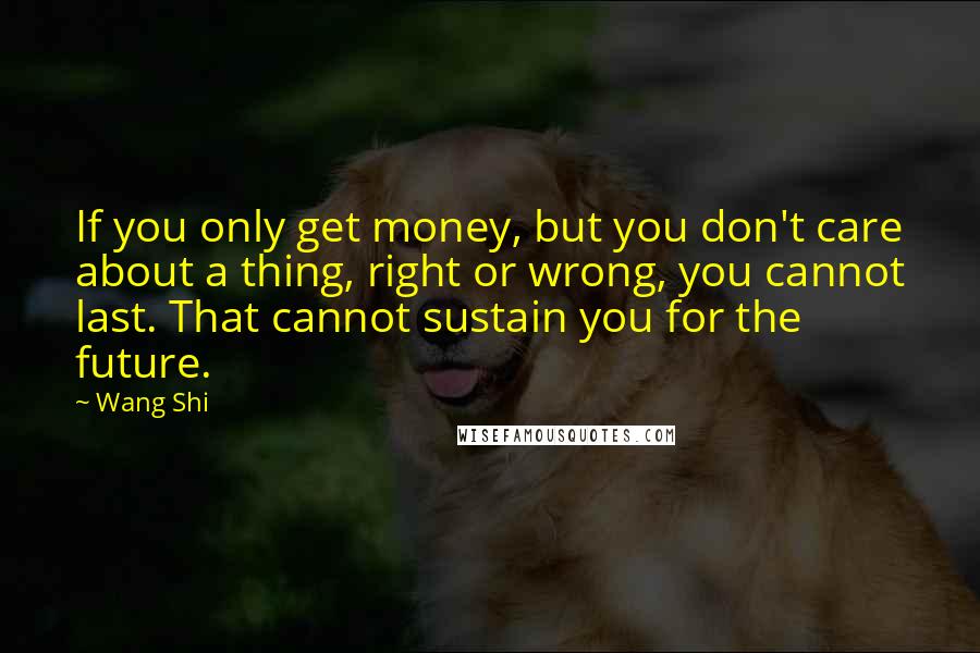 Wang Shi Quotes: If you only get money, but you don't care about a thing, right or wrong, you cannot last. That cannot sustain you for the future.