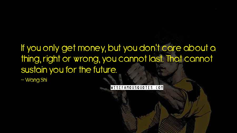 Wang Shi Quotes: If you only get money, but you don't care about a thing, right or wrong, you cannot last. That cannot sustain you for the future.
