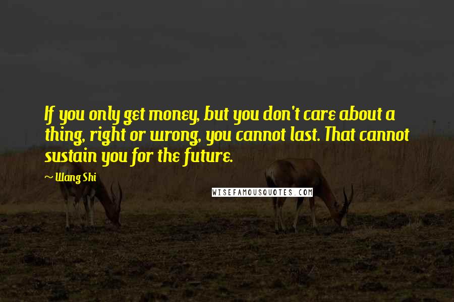 Wang Shi Quotes: If you only get money, but you don't care about a thing, right or wrong, you cannot last. That cannot sustain you for the future.