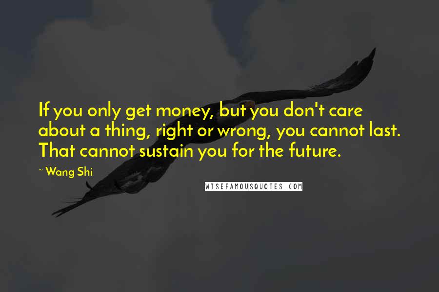 Wang Shi Quotes: If you only get money, but you don't care about a thing, right or wrong, you cannot last. That cannot sustain you for the future.