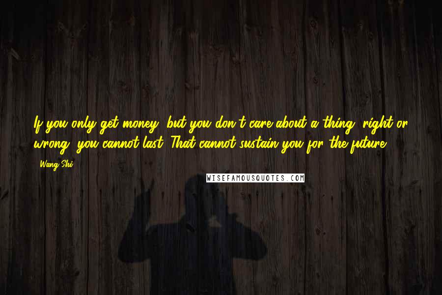 Wang Shi Quotes: If you only get money, but you don't care about a thing, right or wrong, you cannot last. That cannot sustain you for the future.