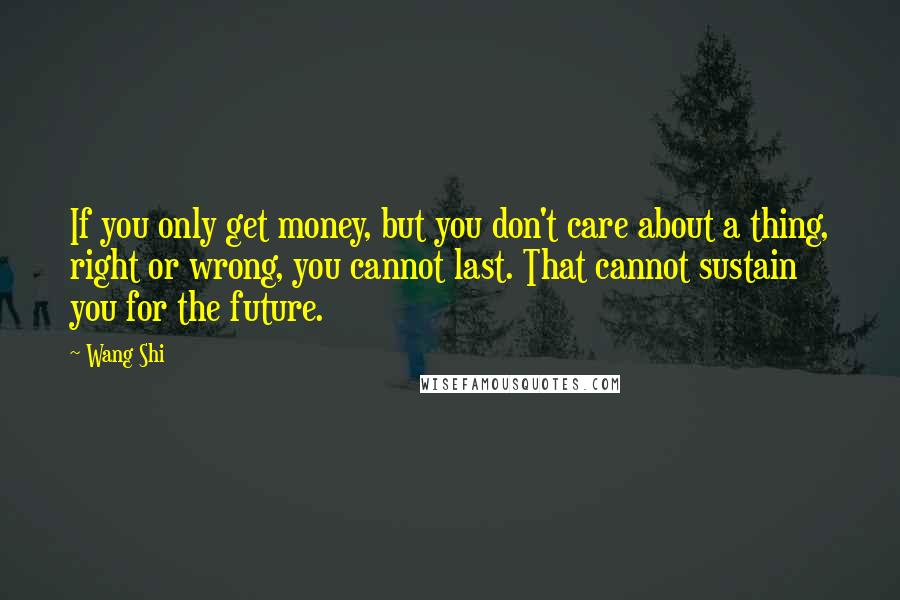 Wang Shi Quotes: If you only get money, but you don't care about a thing, right or wrong, you cannot last. That cannot sustain you for the future.