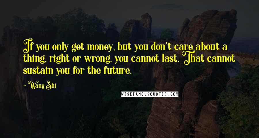 Wang Shi Quotes: If you only get money, but you don't care about a thing, right or wrong, you cannot last. That cannot sustain you for the future.