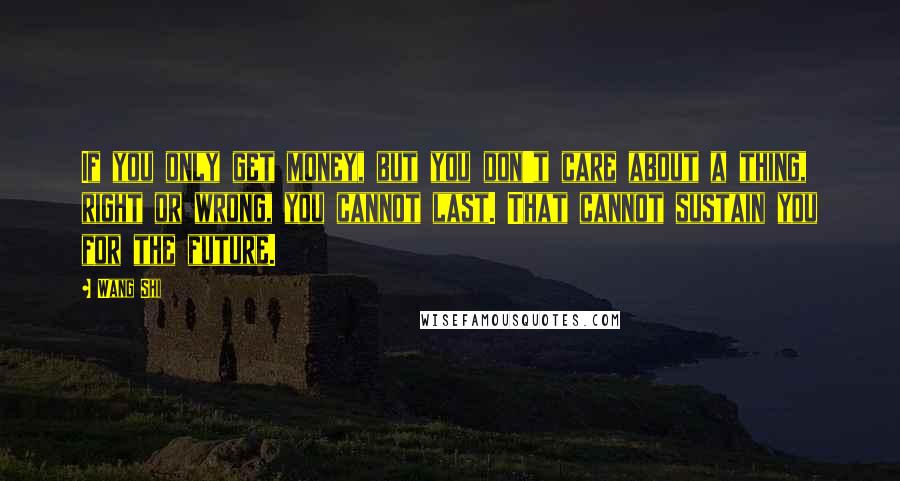 Wang Shi Quotes: If you only get money, but you don't care about a thing, right or wrong, you cannot last. That cannot sustain you for the future.