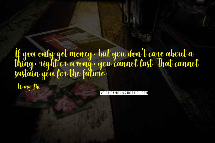 Wang Shi Quotes: If you only get money, but you don't care about a thing, right or wrong, you cannot last. That cannot sustain you for the future.