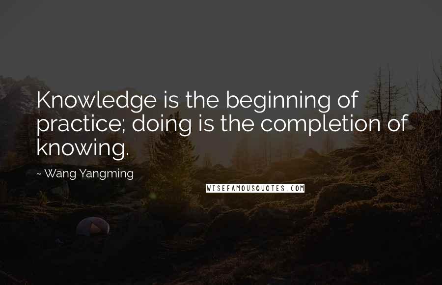 Wang Yangming Quotes: Knowledge is the beginning of practice; doing is the completion of knowing.