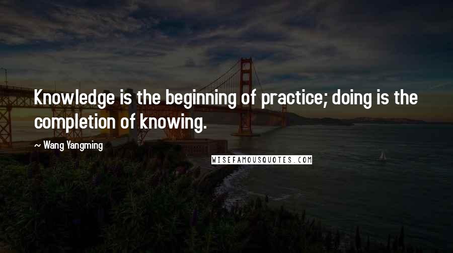 Wang Yangming Quotes: Knowledge is the beginning of practice; doing is the completion of knowing.