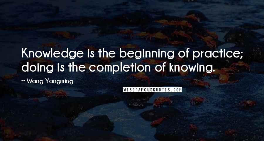 Wang Yangming Quotes: Knowledge is the beginning of practice; doing is the completion of knowing.