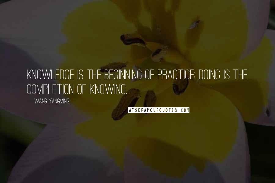 Wang Yangming Quotes: Knowledge is the beginning of practice; doing is the completion of knowing.