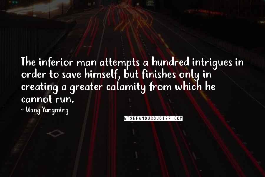 Wang Yangming Quotes: The inferior man attempts a hundred intrigues in order to save himself, but finishes only in creating a greater calamity from which he cannot run.