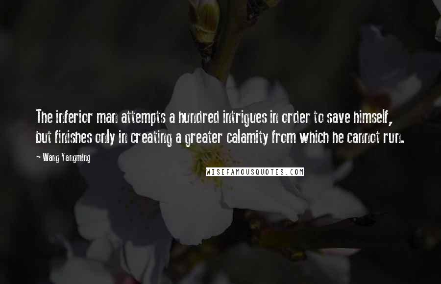 Wang Yangming Quotes: The inferior man attempts a hundred intrigues in order to save himself, but finishes only in creating a greater calamity from which he cannot run.