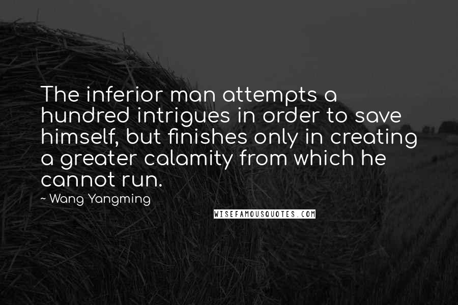 Wang Yangming Quotes: The inferior man attempts a hundred intrigues in order to save himself, but finishes only in creating a greater calamity from which he cannot run.