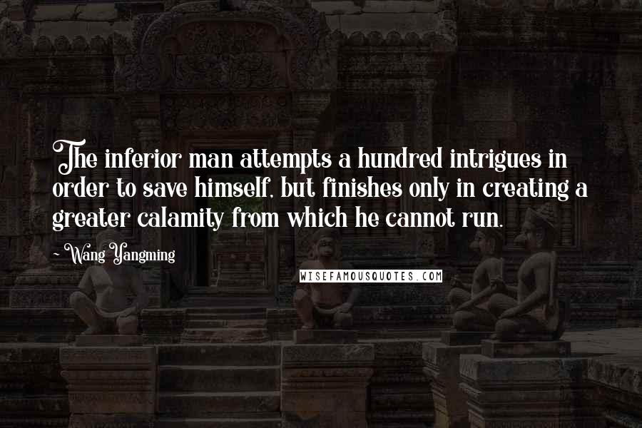 Wang Yangming Quotes: The inferior man attempts a hundred intrigues in order to save himself, but finishes only in creating a greater calamity from which he cannot run.