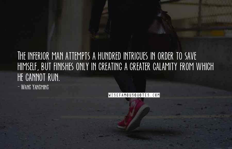 Wang Yangming Quotes: The inferior man attempts a hundred intrigues in order to save himself, but finishes only in creating a greater calamity from which he cannot run.