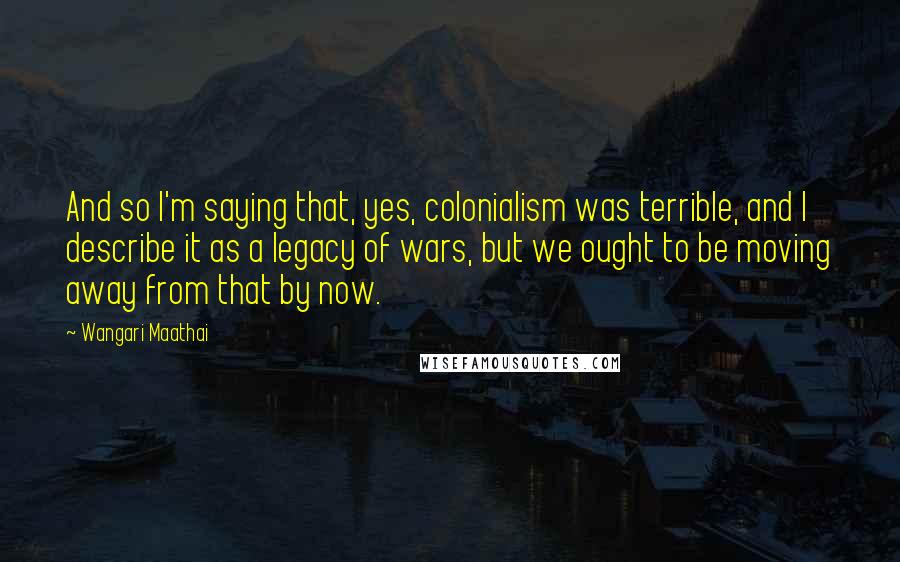 Wangari Maathai Quotes: And so I'm saying that, yes, colonialism was terrible, and I describe it as a legacy of wars, but we ought to be moving away from that by now.