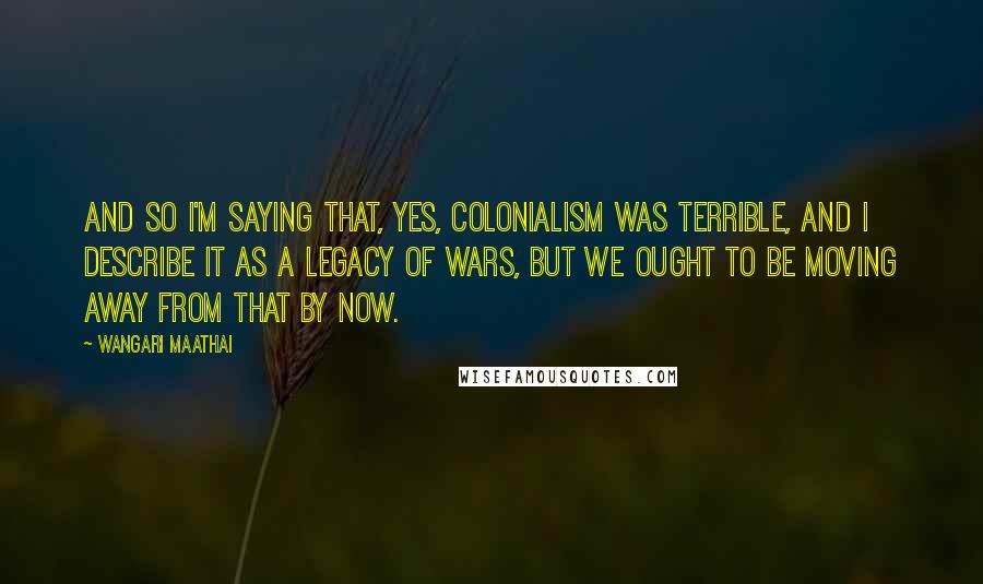 Wangari Maathai Quotes: And so I'm saying that, yes, colonialism was terrible, and I describe it as a legacy of wars, but we ought to be moving away from that by now.