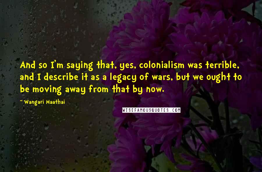 Wangari Maathai Quotes: And so I'm saying that, yes, colonialism was terrible, and I describe it as a legacy of wars, but we ought to be moving away from that by now.