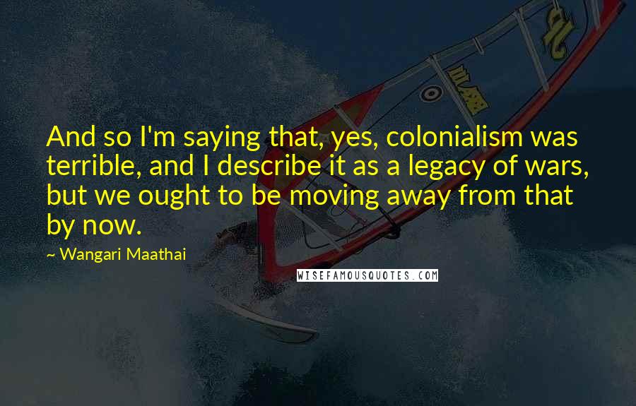 Wangari Maathai Quotes: And so I'm saying that, yes, colonialism was terrible, and I describe it as a legacy of wars, but we ought to be moving away from that by now.