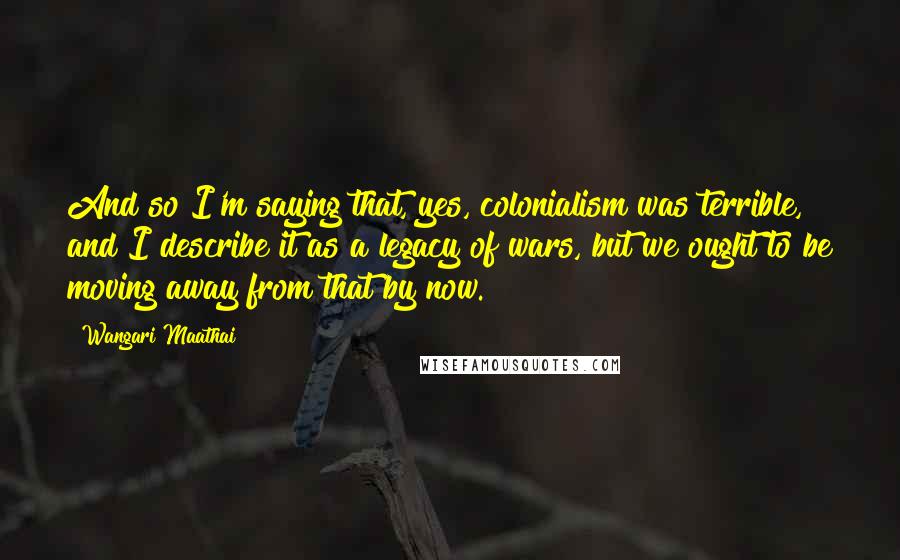 Wangari Maathai Quotes: And so I'm saying that, yes, colonialism was terrible, and I describe it as a legacy of wars, but we ought to be moving away from that by now.