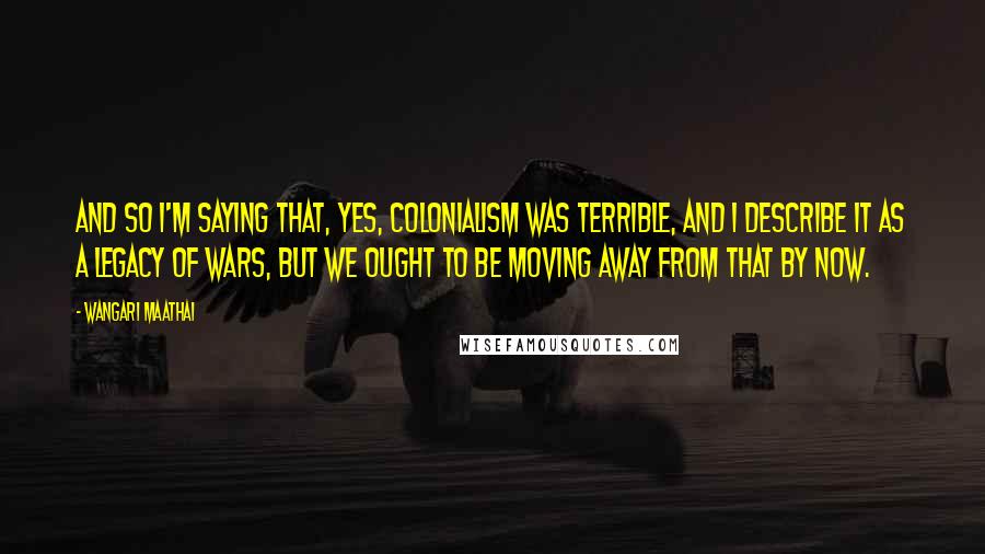 Wangari Maathai Quotes: And so I'm saying that, yes, colonialism was terrible, and I describe it as a legacy of wars, but we ought to be moving away from that by now.