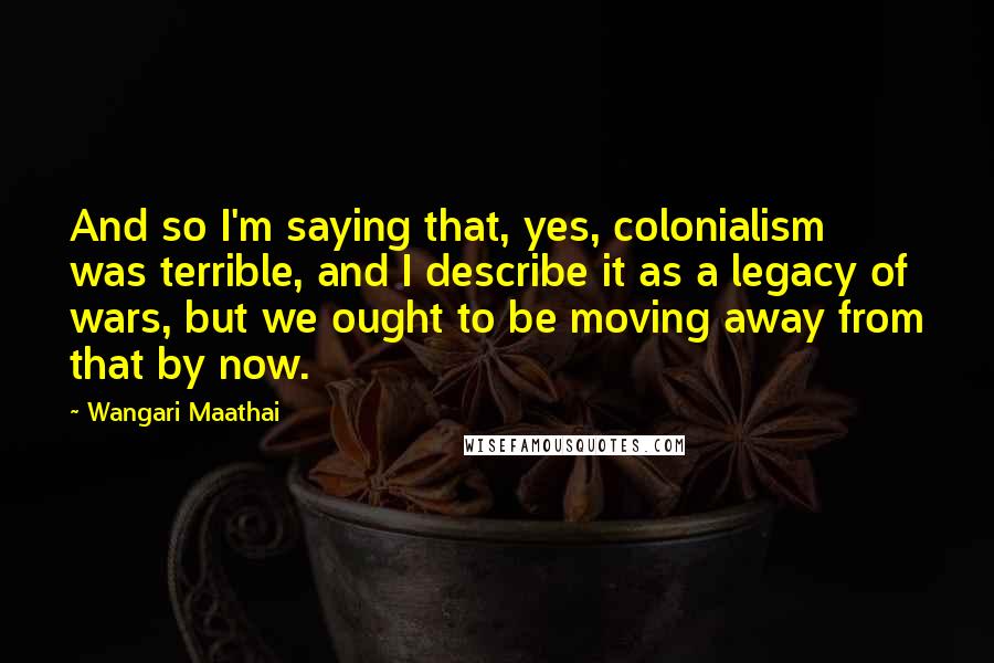 Wangari Maathai Quotes: And so I'm saying that, yes, colonialism was terrible, and I describe it as a legacy of wars, but we ought to be moving away from that by now.