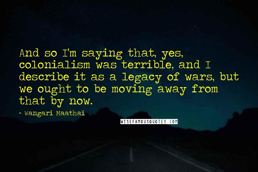 Wangari Maathai Quotes: And so I'm saying that, yes, colonialism was terrible, and I describe it as a legacy of wars, but we ought to be moving away from that by now.