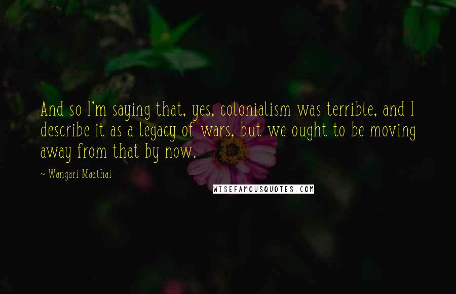 Wangari Maathai Quotes: And so I'm saying that, yes, colonialism was terrible, and I describe it as a legacy of wars, but we ought to be moving away from that by now.