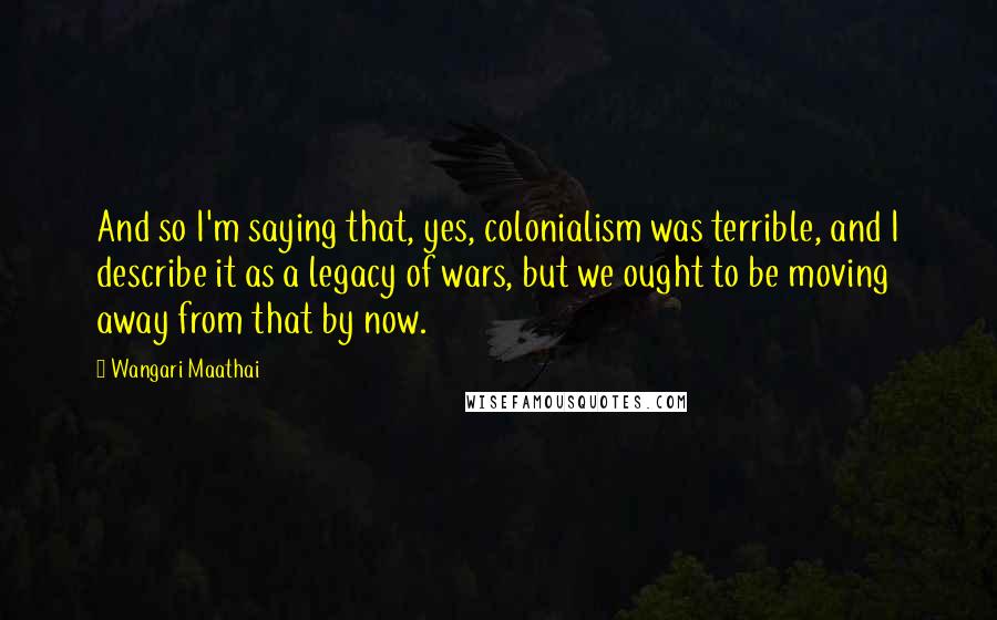 Wangari Maathai Quotes: And so I'm saying that, yes, colonialism was terrible, and I describe it as a legacy of wars, but we ought to be moving away from that by now.