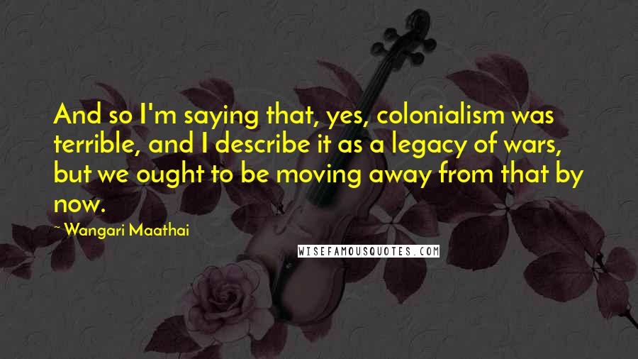 Wangari Maathai Quotes: And so I'm saying that, yes, colonialism was terrible, and I describe it as a legacy of wars, but we ought to be moving away from that by now.