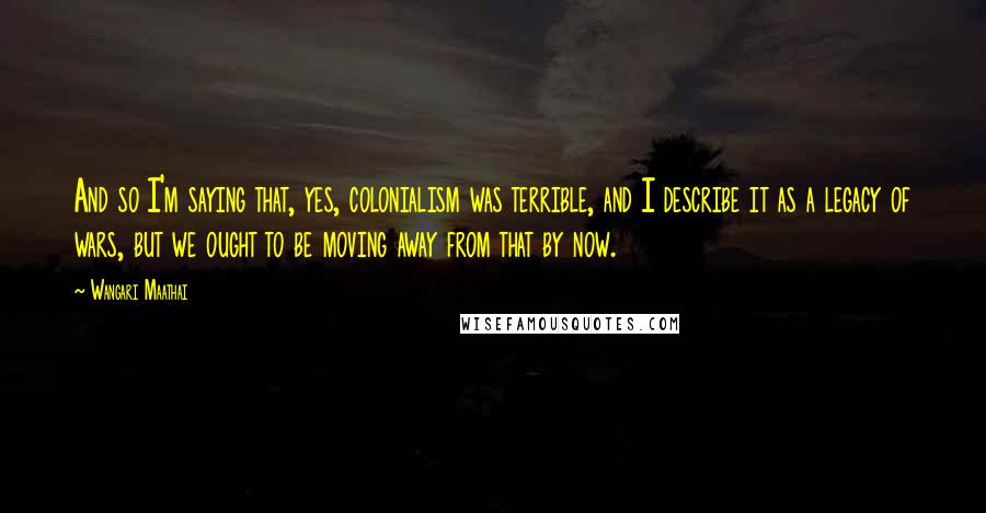 Wangari Maathai Quotes: And so I'm saying that, yes, colonialism was terrible, and I describe it as a legacy of wars, but we ought to be moving away from that by now.