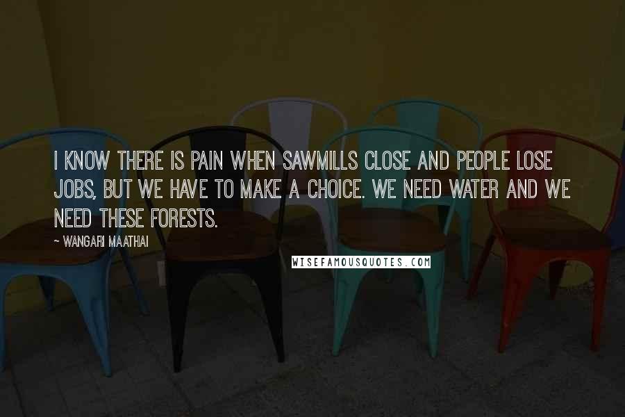Wangari Maathai Quotes: I know there is pain when sawmills close and people lose jobs, but we have to make a choice. We need water and we need these forests.