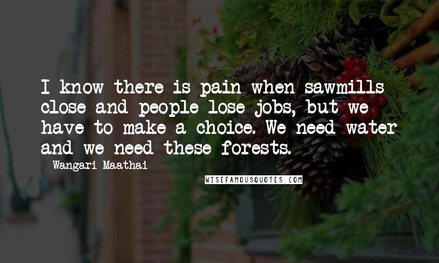 Wangari Maathai Quotes: I know there is pain when sawmills close and people lose jobs, but we have to make a choice. We need water and we need these forests.