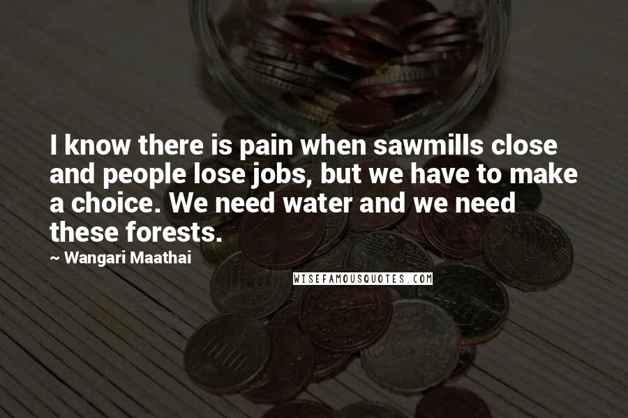Wangari Maathai Quotes: I know there is pain when sawmills close and people lose jobs, but we have to make a choice. We need water and we need these forests.