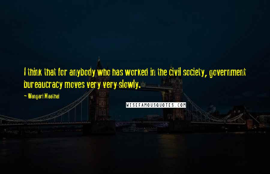 Wangari Maathai Quotes: I think that for anybody who has worked in the civil society, government bureaucracy moves very very slowly.