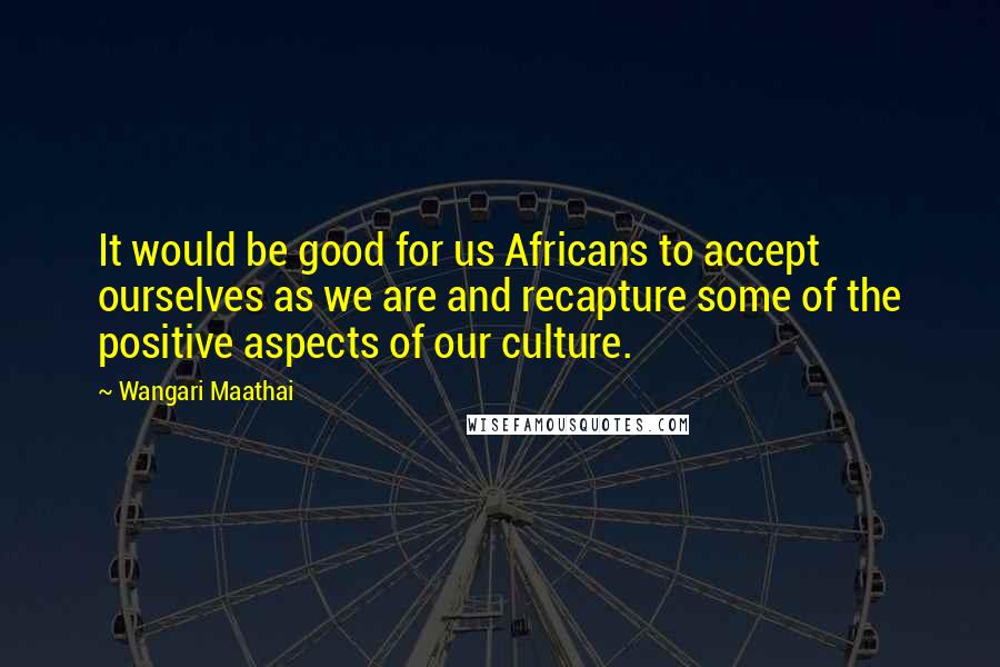 Wangari Maathai Quotes: It would be good for us Africans to accept ourselves as we are and recapture some of the positive aspects of our culture.