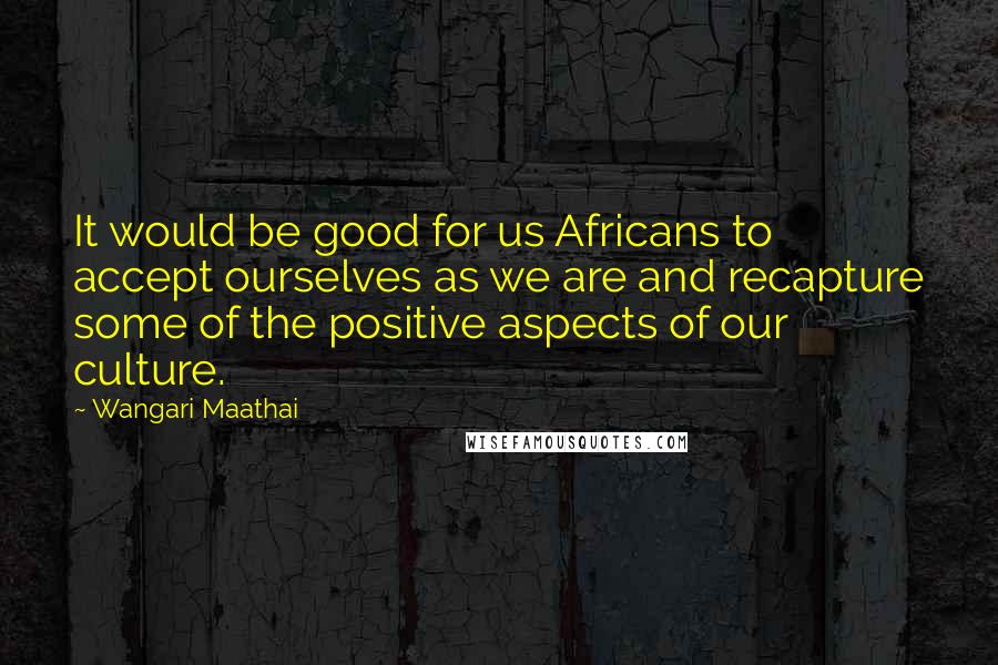 Wangari Maathai Quotes: It would be good for us Africans to accept ourselves as we are and recapture some of the positive aspects of our culture.