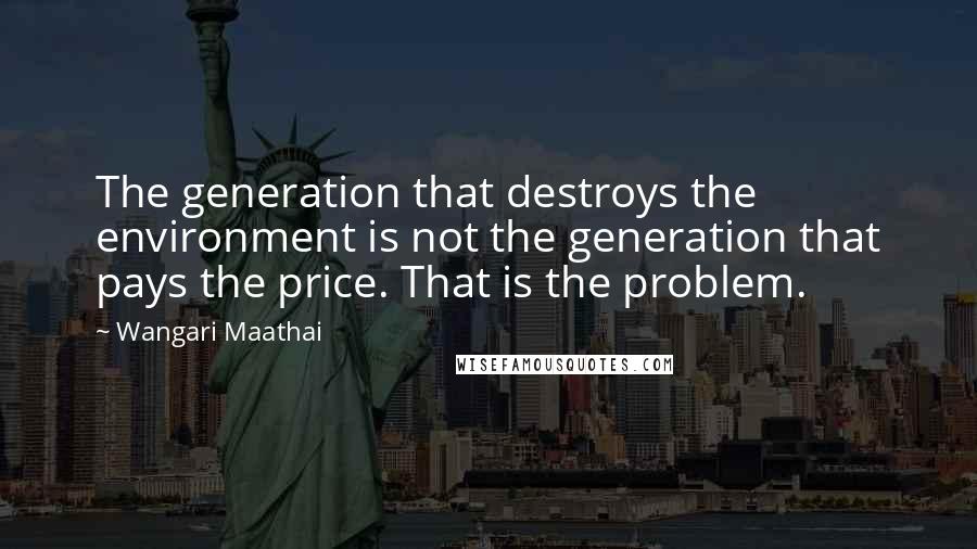 Wangari Maathai Quotes: The generation that destroys the environment is not the generation that pays the price. That is the problem.