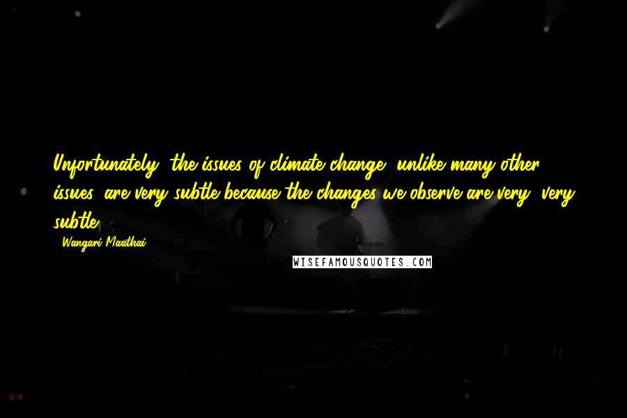 Wangari Maathai Quotes: Unfortunately, the issues of climate change, unlike many other issues, are very subtle because the changes we observe are very, very subtle.