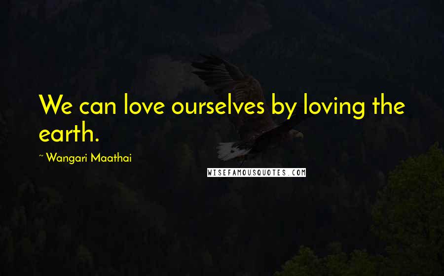 Wangari Maathai Quotes: We can love ourselves by loving the earth.