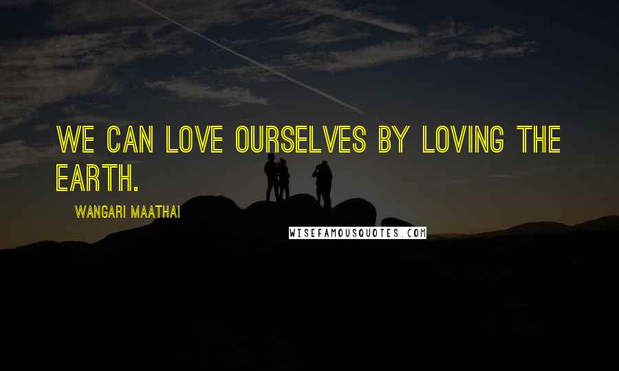Wangari Maathai Quotes: We can love ourselves by loving the earth.