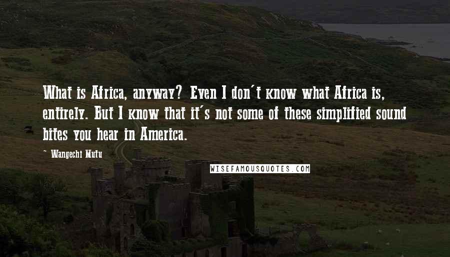 Wangechi Mutu Quotes: What is Africa, anyway? Even I don't know what Africa is, entirely. But I know that it's not some of these simplified sound bites you hear in America.