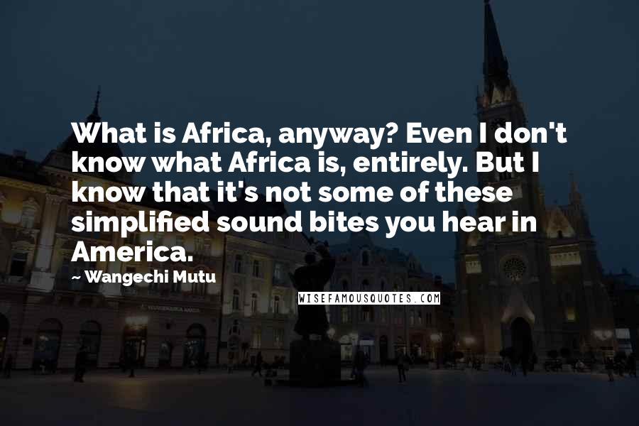 Wangechi Mutu Quotes: What is Africa, anyway? Even I don't know what Africa is, entirely. But I know that it's not some of these simplified sound bites you hear in America.