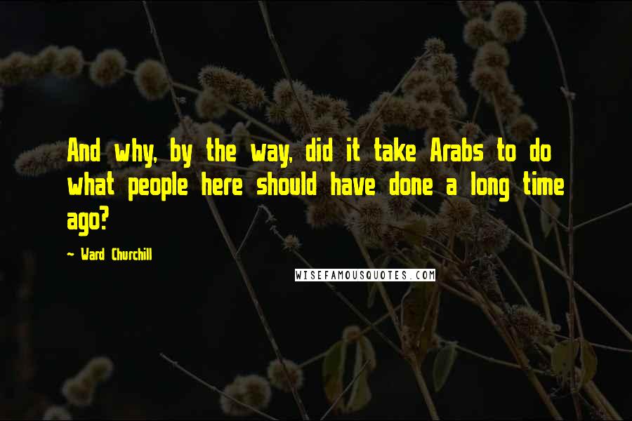 Ward Churchill Quotes: And why, by the way, did it take Arabs to do what people here should have done a long time ago?