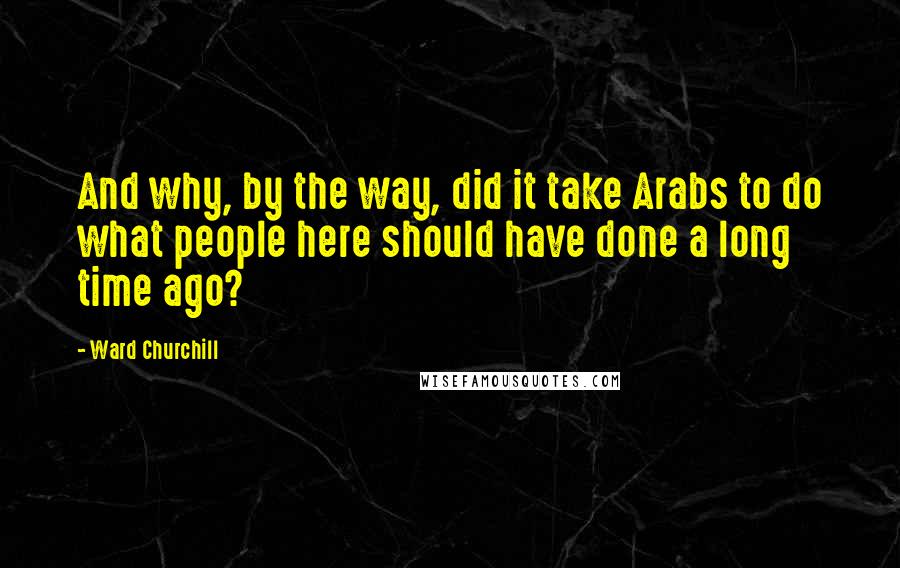 Ward Churchill Quotes: And why, by the way, did it take Arabs to do what people here should have done a long time ago?